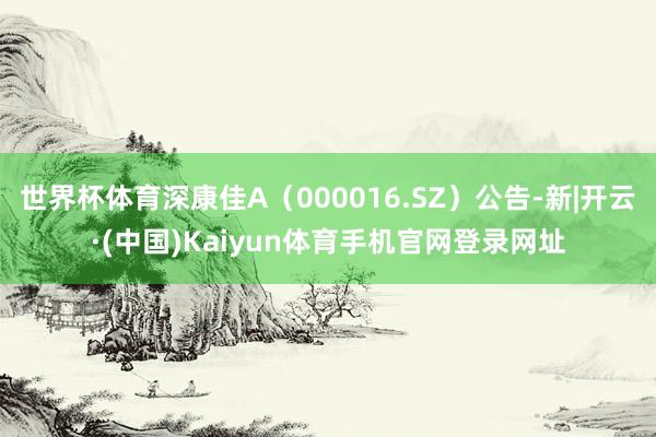 世界杯体育深康佳A(000016.SZ)公告-新|开云·(中国)Kaiyun体育手机官网登录网址