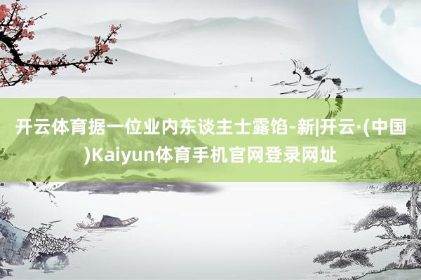 开云体育　　据一位业内东谈主士露馅-新|开云·(中国)Kaiyun体育手机官网登录网址