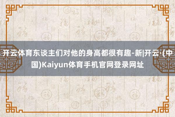 开云体育东谈主们对他的身高都很有趣-新|开云·(中国)Kaiyun体育手机官网登录网址
