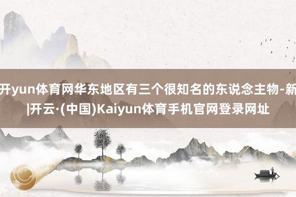 开yun体育网华东地区有三个很知名的东说念主物-新|开云·(中国)Kaiyun体育手机官网登录网址