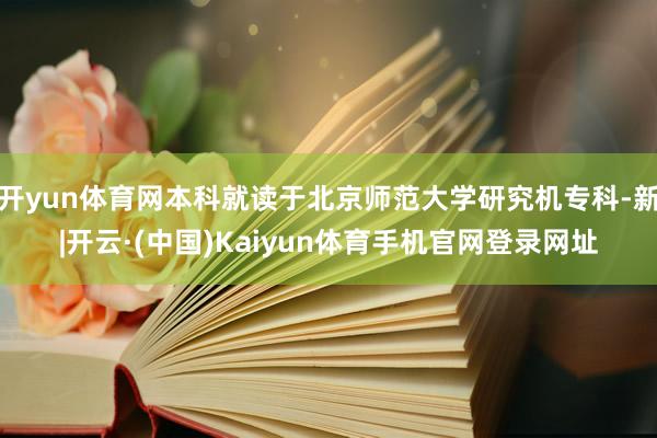 开yun体育网本科就读于北京师范大学研究机专科-新|开云·(中国)Kaiyun体育手机官网登录网址