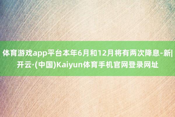 体育游戏app平台本年6月和12月将有两次降息-新|开云·(中国)Kaiyun体育手机官网登录网址