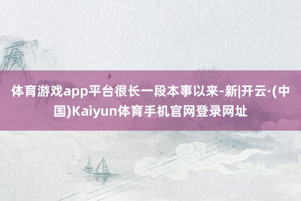 体育游戏app平台　　很长一段本事以来-新|开云·(中国)Kaiyun体育手机官网登录网址