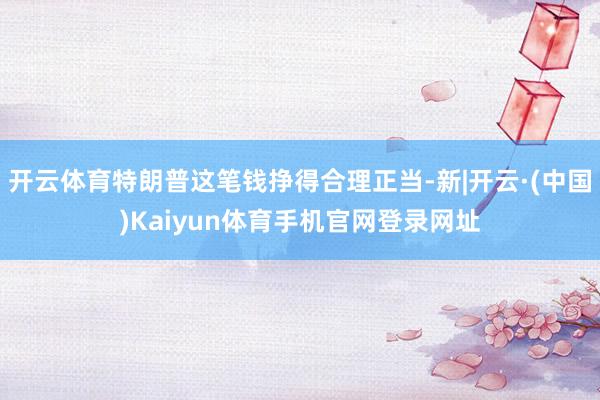 开云体育特朗普这笔钱挣得合理正当-新|开云·(中国)Kaiyun体育手机官网登录网址