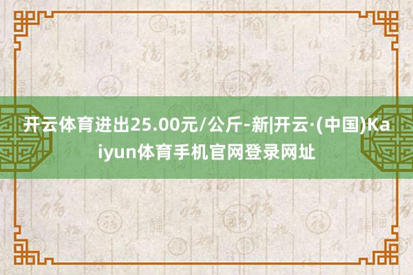开云体育进出25.00元/公斤-新|开云·(中国)Kaiyun体育手机官网登录网址
