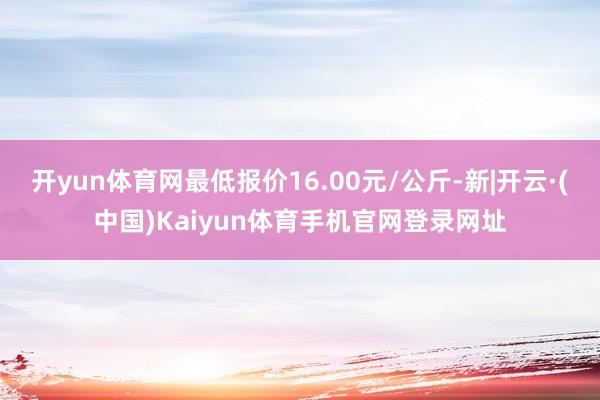 开yun体育网最低报价16.00元/公斤-新|开云·(中国)Kaiyun体育手机官网登录网址