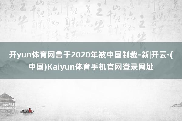 开yun体育网鲁于2020年被中国制裁-新|开云·(中国)Kaiyun体育手机官网登录网址