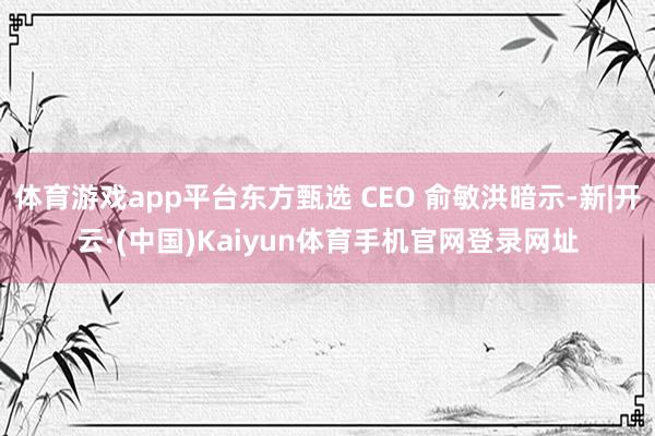 体育游戏app平台东方甄选 CEO 俞敏洪暗示-新|开云·(中国)Kaiyun体育手机官网登录网址