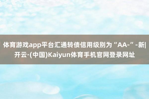 体育游戏app平台汇通转债信用级别为“AA-”-新|开云·(中国)Kaiyun体育手机官网登录网址