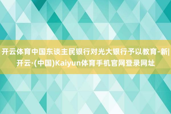 开云体育中国东谈主民银行对光大银行予以教育-新|开云·(中国)Kaiyun体育手机官网登录网址