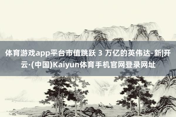 体育游戏app平台市值跳跃 3 万亿的英伟达-新|开云·(中国)Kaiyun体育手机官网登录网址
