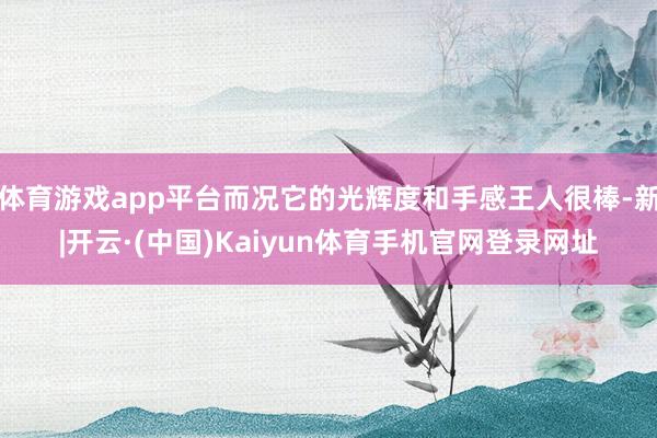 体育游戏app平台而况它的光辉度和手感王人很棒-新|开云·(中国)Kaiyun体育手机官网登录网址