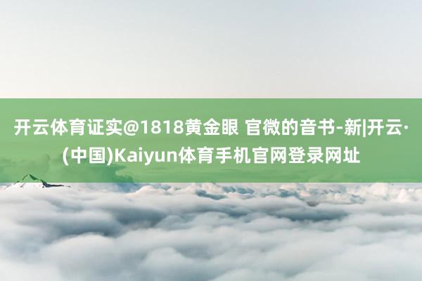开云体育证实@1818黄金眼 官微的音书-新|开云·(中国)Kaiyun体育手机官网登录网址