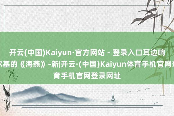 开云(中国)Kaiyun·官方网站 - 登录入口耳边响起了高尔基的《海燕》-新|开云·(中国)Kaiyun体育手机官网登录网址