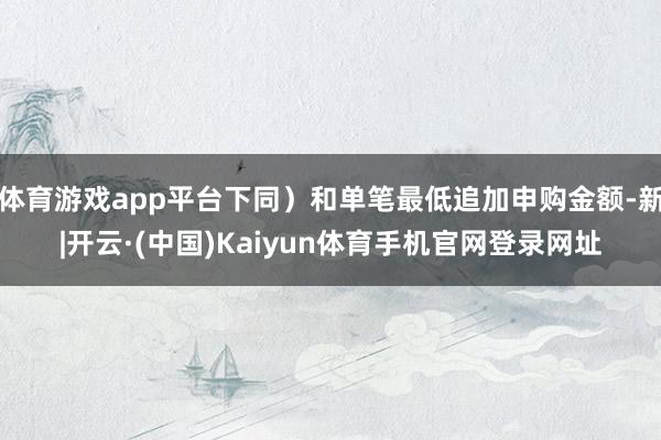 体育游戏app平台下同)和单笔最低追加申购金额-新|开云·(中国)Kaiyun体育手机官网登录网址