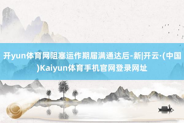 开yun体育网阻塞运作期届满通达后-新|开云·(中国)Kaiyun体育手机官网登录网址