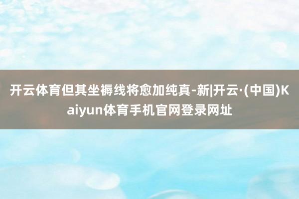 开云体育但其坐褥线将愈加纯真-新|开云·(中国)Kaiyun体育手机官网登录网址