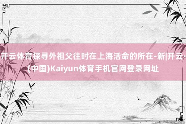 开云体育探寻外祖父往时在上海活命的所在-新|开云·(中国)Kaiyun体育手机官网登录网址