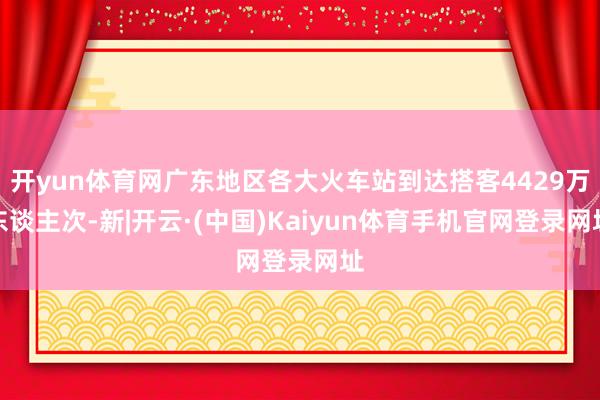 开yun体育网广东地区各大火车站到达搭客4429万东谈主次-新|开云·(中国)Kaiyun体育手机官网登录网址