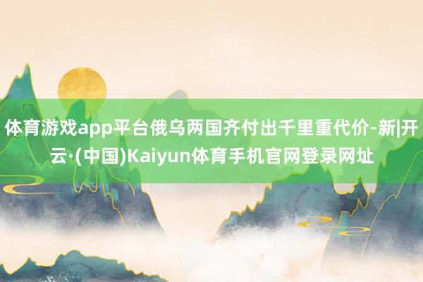 体育游戏app平台俄乌两国齐付出千里重代价-新|开云·(中国)Kaiyun体育手机官网登录网址