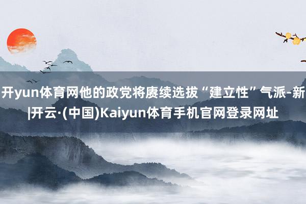 开yun体育网他的政党将赓续选拔“建立性”气派-新|开云·(中国)Kaiyun体育手机官网登录网址