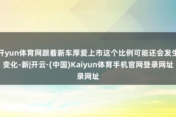 开yun体育网跟着新车厚爱上市这个比例可能还会发生变化-新|开云·(中国)Kaiyun体育手机官网登录网址