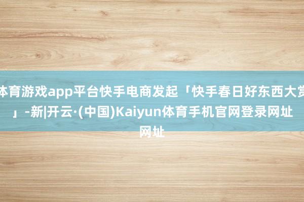 体育游戏app平台快手电商发起「快手春日好东西大赏」-新|开云·(中国)Kaiyun体育手机官网登录网址