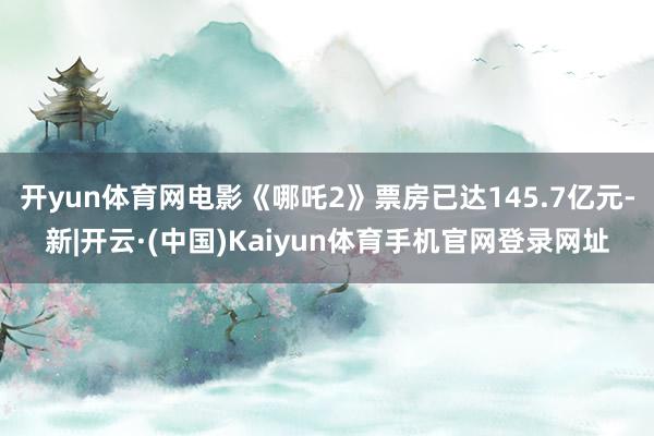 开yun体育网电影《哪吒2》票房已达145.7亿元-新|开云·(中国)Kaiyun体育手机官网登录网址
