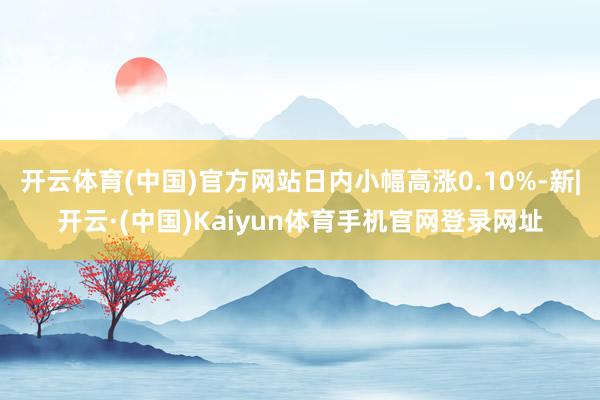 开云体育(中国)官方网站日内小幅高涨0.10%-新|开云·(中国)Kaiyun体育手机官网登录网址