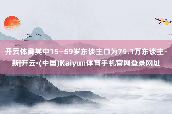 开云体育其中15—59岁东谈主口为79.1万东谈主-新|开云·(中国)Kaiyun体育手机官网登录网址