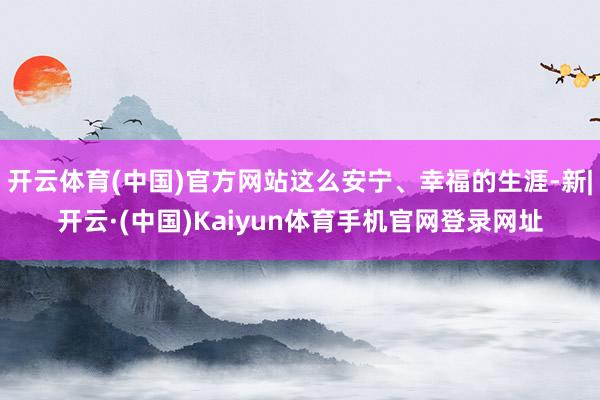 开云体育(中国)官方网站这么安宁、幸福的生涯-新|开云·(中国)Kaiyun体育手机官网登录网址