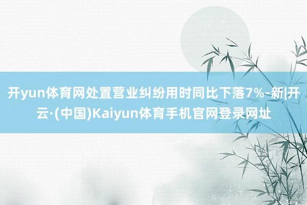 开yun体育网处置营业纠纷用时同比下落7%-新|开云·(中国