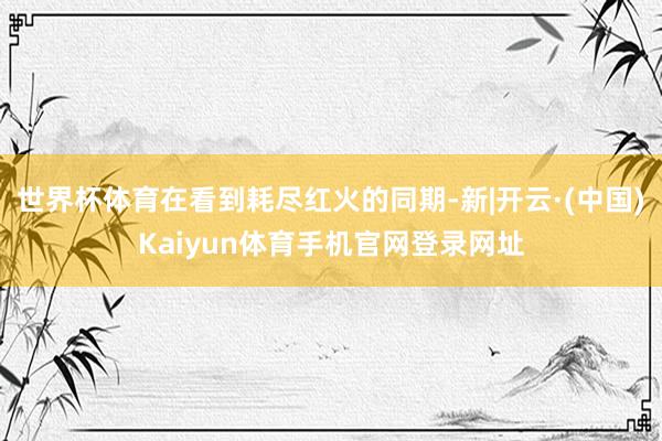 世界杯体育在看到耗尽红火的同期-新|开云·(中国)Kaiyu