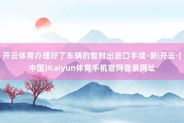 开云体育办理好了车辆的暂时出进口手续-新|开云·(中国)Kaiyun体育手机官网登录网址