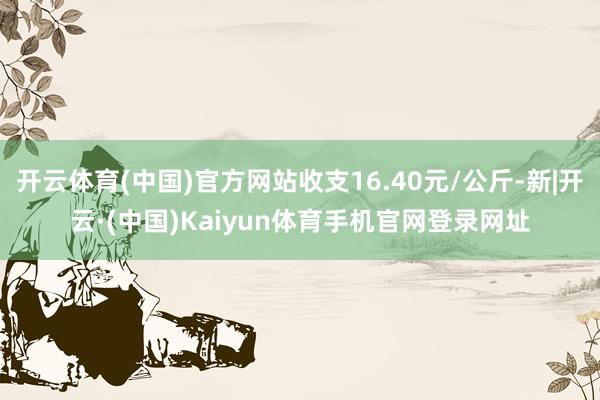 开云体育(中国)官方网站收支16.40元/公斤-新|开云·(中国)Kaiyun体育手机官网登录网址