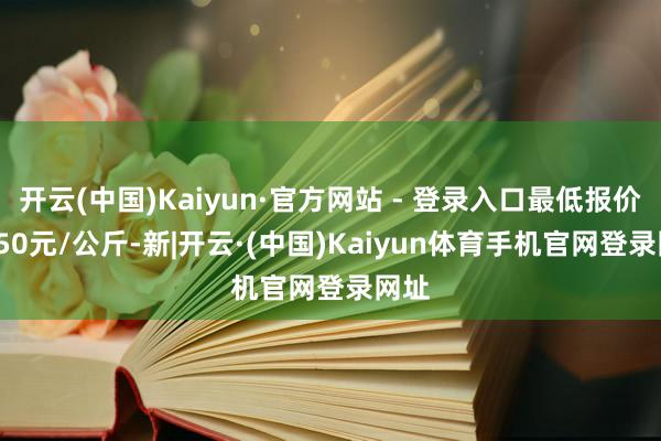 开云(中国)Kaiyun·官方网站 - 登录入口最低报价17.50元/公斤-新|开云·(中国)Kaiyun体育手机官网登录网址
