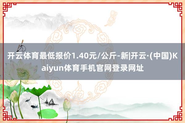 开云体育最低报价1.40元/公斤-新|开云·(中国)Kaiyun体育手机官网登录网址