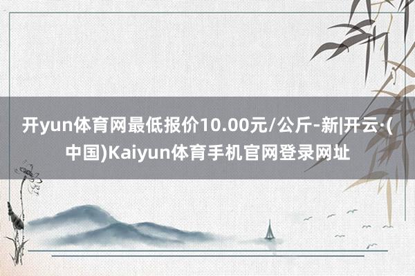 开yun体育网最低报价10.00元/公斤-新|开云·(中国)Kaiyun体育手机官网登录网址