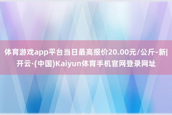 体育游戏app平台当日最高报价20.00元/公斤-新|开云·(中国)Kaiyun体育手机官网登录网址