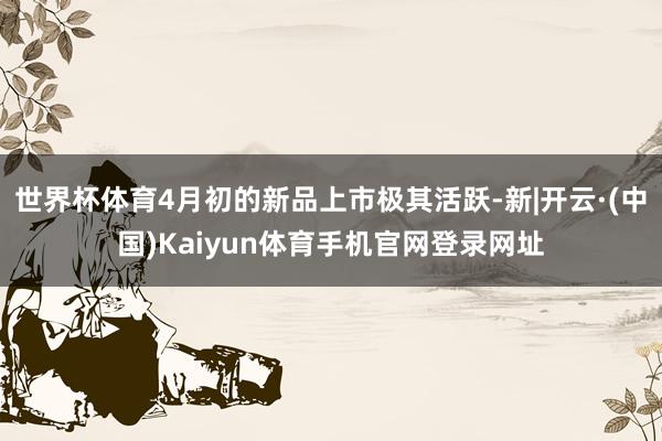 世界杯体育4月初的新品上市极其活跃-新|开云·(中国)Kai