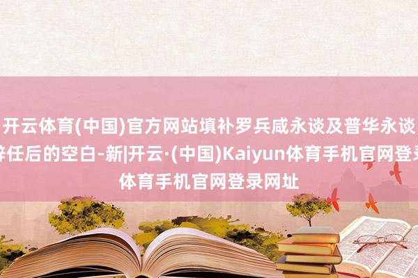 开云体育(中国)官方网站填补罗兵咸永谈及普华永谈中天辞任后的空白-新|开云·(中国)Kaiyun体育手机官网登录网址