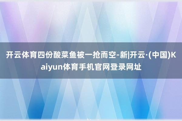 开云体育四份酸菜鱼被一抢而空-新|开云·(中国)Kaiyun体育手机官网登录网址