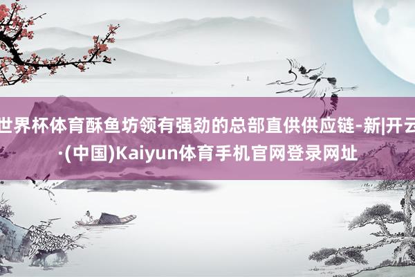世界杯体育酥鱼坊领有强劲的总部直供供应链-新|开云·(中国)Kaiyun体育手机官网登录网址