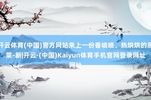 开云体育(中国)官方网站来上一份香喷喷、热烘烘的蒸菜-新|开云·(中国)Kaiyun体育手机官网登录网址