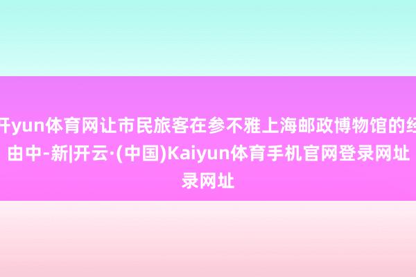 开yun体育网让市民旅客在参不雅上海邮政博物馆的经由中-新|