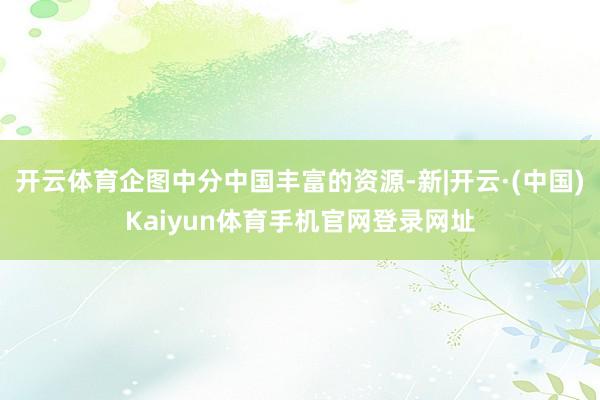 开云体育企图中分中国丰富的资源-新|开云·(中国)Kaiyun体育手机官网登录网址