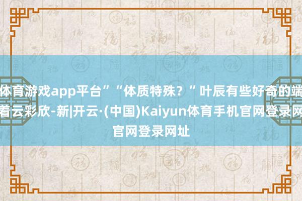 体育游戏app平台”“体质特殊？”叶辰有些好奇的端量着云彩欣