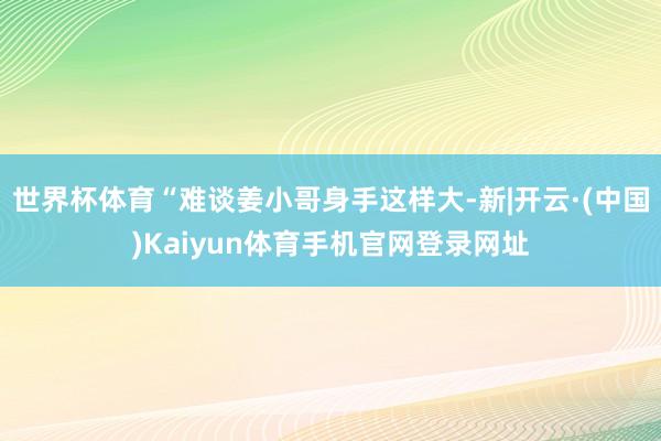 世界杯体育“难谈姜小哥身手这样大-新|开云·(中国)Kaiy