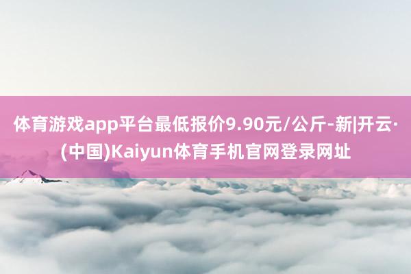 体育游戏app平台最低报价9.90元/公斤-新|开云·(中国