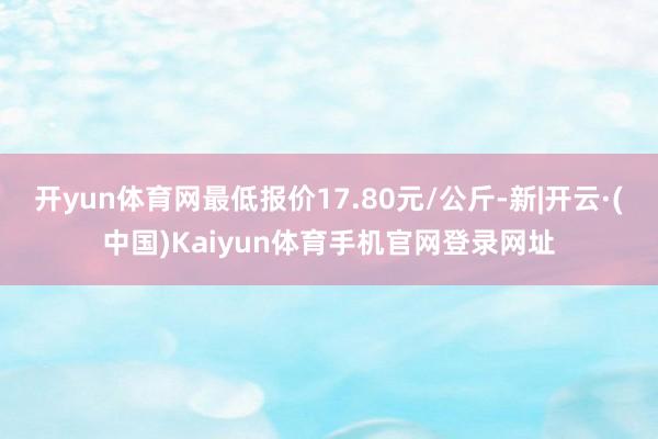 开yun体育网最低报价17.80元/公斤-新|开云·(中国)Kaiyun体育手机官网登录网址